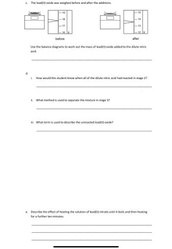 C. The lead(II) oxide was weighed before and after the additions.
d.
19
18
17
16 9
before
لسلا
ii. What method is used to separate the mixture in stage 3?
15
iii. What term is used to describe the unreacted lead(II) oxide?
14
13
12 9
Use the balance diagrams to work out the mass of lead(II) oxide added to the dilute nitric
acid.
after
i. How would the student know when all of the dilute nitric acid had reacted in stage 2?
e. Describe the effect of heating the solution of lead(II) nitrate until it boils and then heating
for a further ten minutes.