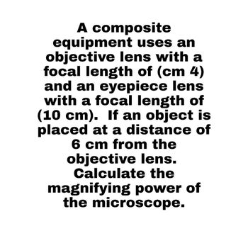 A composite
equipment uses an
objective lens with a
focal length of (cm 4)
and an eyepiece lens
with a focal length of
(10 cm). If an object is
placed at a distance of
6 cm from the
objective lens.
Calculate the
magnifying power of
the microscope.