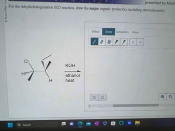 Macmillan Lea
presented by Macn
For the dehydrohalogenation (E2) reaction, draw the major organic product(s), including stereochemistry.
CI
H
Q Search
H
KOH
ethanol
heat
C
Select Draw Templates More
/ || /
3 C
NO
C
H
Q2