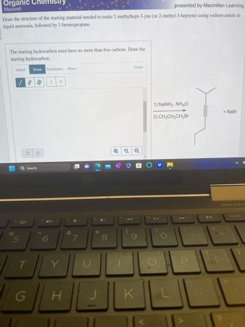 HUURIN O
Organic Chemistry
Maxwell
presented by Macmillan Learning
Draw the structure of the starting material needed to make 2-methylhept-3-yne (or 2-methyl-3-heptyne) using sodium amide in
liquid ammonia, followed by 1-bromopropane.
The starting hydrocarbon must have no more than five carbons. Draw the
starting hydrocarbon.
Select Draw Templates More
do
f5
5
Q Search
T
G
f6
6
C
H
Y
H
f7
&
7
liji
fg
*
8
N
fg
2
Erase
K
DO
9
1) NaNH2, NH3()
2) CH3CH₂CH₂Br
f10 11
E
f11
F12
OH
0
+ NaBr
BANG & OLU
insert