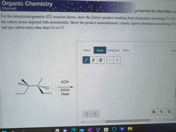 Organic Chemistry
Maxwell
presented by Macmillan Le
For the dehydrohalogenation (E2) reaction shown, draw the Zaitsev product resulting from elimination involving C3-C4
the carbon atoms depicted with stereobonds). Show the product stereochemistry clearly. Ignore elimination involving C3 c
and any carbon atom other than C4 or C3.
HI...
ICI
KOH
EtOH
Heat
Select
S
N
Draw Templates More
C
T
C
H
O
Q2Q
Eras