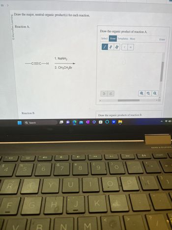 55 >
$
f4
4
O Macmillan Learning
R
LL
Draw the major, neutral organic product(s) for each reaction.
Reaction A.
Reaction B.
f5
%
-C=C-H
Q Search
5
G
f6
6
Y
1. NaNH2
2. CH3CH₂Br
&
7
N
Tipo
fg
U
*
8
N
fg
3
KAA
Draw the organic product of reaction A.
Select Draw Templates More
/ ||| |||
9
✓
Draw the organic products of reaction B.
O
K
f10
▶11
C
f11
112
2 Q
Erase
BANG & OLUFSEN
insert
C
]