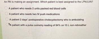 An RN is making an assignment. Which patient is best assigned to the LPN/LVN?
A patient who needs 2 units packed red blood cells
A patient who needs two IV push medications
A patient 2 days' postoperative cholecystectomy who is ambulating
A patient with a pulse oximetry reading of 84% on 15 L non-rebreather