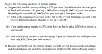 Answer the following questions on margin trading.
a) Suppose that Intel is currently selling at $20 per share. You believe that the stock price
of Intel will increase. So you buy 1,000 shares using $15,000 of your own money,
borrowing the remainder ($5,000) of the purchase price from your broker.
(i) What is the percentage increase in the net worth of your brokerage account if the
price of Intel immediately changes to: (i) $24; (ii) $16?
(ii) If the maintenance margin is 25%, how low can Intelľ's price fall before you get a
margin call?
(iii) How would your answer to part ii) change if you had financed the initial purchase
with only $10,000 of your own money?
b) Discuss margin buying of common stocks. Include in your discussion the advantages
and disadvantages and investors' motivation of employing the margin buying strategy.
