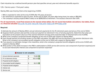 Clark Industries has a defined benefit pension plan that specifies annual, year-end retirement benefits equal to:
1.3% x Service years × Final year's salary
Stanley Mills was hired by Clark at the beginning of 2005.
• Mills is expected to retire at the end of 2049 after 45 years of service.
His retirement is expected to span 15 years. At the end of 2024, 20 years after being hired, his salary is $81,000.
• The company's actuary projects Mills's salary to be $280,000 at retirement. The actuary's discount rate is 8%.
For all requirements, round final answers to the nearest whole dollars. Do not round intermediate calculations. Use tables, Excel,
or a financial calculator. (FV of $1, PV of $1, FVA of $1, PVA of $1, FVAD of $1 and PVAD of $1)
Required:
1. Estimate the amount of Stanley Mills's annual retirement payments for the 15 retirement years earned as of the end of 2024.
2. Suppose Clark's pension plan permits a lump-sum payment at retirement in lieu of annuity payments. Determine the lump-sum
equivalent as the present value as of the earned retirement annuity at the expected date of retirement (the end of 2049).
3. What is the company's projected benefit obligation at the end of 2024 with respect to Stanley Mills?
4. Even though pension accounting centers on the PBO calculation, the ABO still must be disclosed in the pension disclosure note.
What is the company's accumulated benefit obligation at the end of 2024 with respect to Stanley Mills?
5. If we assume no estimates change in the meantime, what is the company's projected benefit obligation at the end of 2025 with
respect to Stanley Mills?
6. What portion of the 2025 increase in the PBO is attributable to 2025 service (the service cost component of pension expense) and
to accrued interest (the interest cost component of pension expense)?
X Answer is not complete.
1. Annual retirement payments
2. PV of retirement annuity
3. Projected benefit obligation
4. Accumulated benefit obligation
5. Projected benefit obligation
6. Interest cost
6. Service cost
$
$
72,800
623,130
26,313