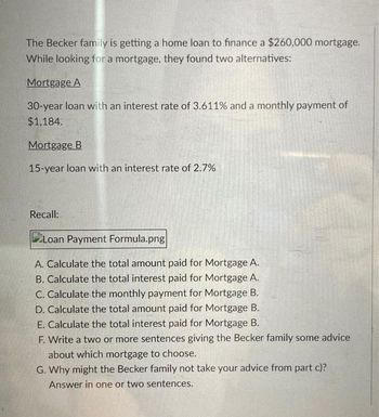 The Becker family is getting a home loan to finance a $260,000 mortgage.
While looking for a mortgage, they found two alternatives:
Mortgage A
30-year loan with an interest rate of 3.611% and a monthly payment of
$1,184.
Mortgage B
15-year loan with an interest rate of 2.7%
Recall:
Loan Payment Formula.png|
A. Calculate the total amount paid for Mortgage A.
B. Calculate the total interest paid for Mortgage A.
C. Calculate the monthly payment for Mortgage B.
D. Calculate the total amount paid for Mortgage B.
E. Calculate the total interest paid for Mortgage B.
F. Write a two or more sentences giving the Becker family some advice
about which mortgage to choose.
G. Why might the Becker family not take your advice from part c)?
Answer in one or two sentences.