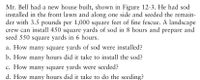 Mr. Bell had a new house built, shown in Figure 12-3. He had sod
installed in the front lawn and along one side and seeded the remain-
der with 3.5 pounds per 1,000 square feet of fine fescue. A landscape
crew can install 450 square yards of sod in 8 hours and prepare and
seed 550 square yards in 6 hours.
a. How many square yards of sod were installed?
b. How many hours did it take to install the sod?
c. How many square yards were seeded?
d. How many hours did it take to do the seeding?
