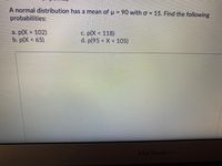 A normal distribution has a mean of u = 90 with o = 15. Find the following
probabilities:
%3D
%3D
a. p(X > 102)
b. p(X < 65)
c. p(X < 118)
d. p(95 < X < 105)
MacBook Air
