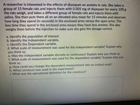 A researcher is interested in the effects of diazepam on anxiety in rats. She takes a
group of 15 female rats and injects them with 0.005 mg of diazepam for every 100 g
the rats weigh, and takes a different group of female rats and injects them with
saline. She then puts them all on an elevated-plus maze for 15 minutes and observes
how long they spend (in seconds) in the enclosed arms versus the open arms. The
less time they spend in the enclosed arms means they have less anxiety. She also
weighs them before the injection to make sure she gets the dosage correct.
a. Identify the population of interest
b. Identify the Independent variable.
c. Identify the Dependent variable.
d. What scale of measurement was used for the independent variable? Explain why
you think so.
e. Was the independent variable discrete or continuous? Explain why you think so.
f. What scale of measurement was used for the dependent variable? Explain why you
think so.
g. How could you change the dependent measurement into an ordinal scale?
h. What construct was used in the experiment?
i. What was the operational definition for the construct?
