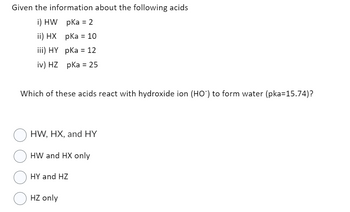 Given the information about the following acids
i) HW pka = 2
ii) HX pKa = 10
iii) HY pKa = 12
iv) HZ pka = 25
Which of these acids react with hydroxide ion (HO) to form water (pka=15.74)?
HW, HX, and HY
HW and HX only
HY and HZ
HZ only