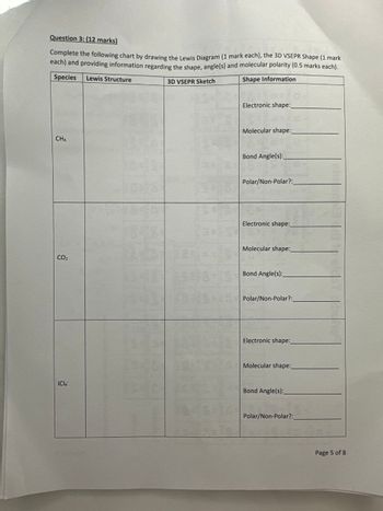 Question 3: (12 marks)
Complete the following chart by drawing the Lewis Diagram (1 mark each), the 3D VSEPR Shape (1 mark
each) and providing information regarding the shape, angle(s) and molecular polarity (0.5 marks each).
Species Lewis Structure
3D VSEPR Sketch
Shape Information
CH4
Electronic shape:
Molecular shape:
Bond Angle(s):
Polar/Non-Polar?:
Electronic shape:_
CO₂
Molecular shape:
Bond Angle(s):
Polar/Non-Polar?:
Electronic shape:
Molecular shape:_
ICIA
Bond Angle(s):
Polar/Non-Polar?:_
Page 5 of 8