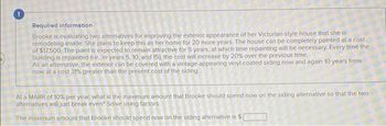 Required information
Brooke is evaluating two alternatives for improving the exterior appearance of her Victorian-style house that she is
remodeling inside. She plans to keep this as her home for 20 more years. The house can be completely painted at a cost
of $17.500 The paint is expected to remain attractive for 5 years, at which time repainting will be necessary. Every time the
building is repainted (te, in years 5, 10, and 15), the cost will increase by 20% over the previous time.
As an alternative, the exterior can be covered with a vintage-appearing vinyl-coated siding.now and again 10 years from
now at a cost 31% greater than the present cost of the siding.
At a MARR of 10% per year, what is the maximum amount that Brooke should spend now on the siding alternative so that the two
alternatives will just break even? Solve using factors.
The maximum amount that Brooke should spend now on the siding alternative is $