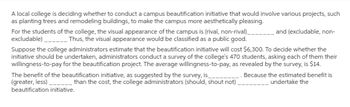 A local college is deciding whether to conduct a campus beautification initiative that would involve various projects, such
as planting trees and remodeling buildings, to make the campus more aesthetically pleasing.
For the students of the college, the visual appearance of the campus is (rival, non-rival)________ and (excludable, non-
excludable)____________ Thus, the visual appearance would be classified as a public good.
Suppose the college administrators estimate that the beautification initiative will cost $6,300. To decide whether the
initiative should be undertaken, administrators conduct a survey of the college's 470 students, asking each of them their
willingness-to-pay for the beautification project. The average willingness-to-pay, as revealed by the survey, is $14.
Because the estimated benefit is
undertake the
The benefit of the beautification initiative, as suggested by the survey, is
(greater, less)
_______than the cost, the college administrators (should, shout not)
beautification initiative.