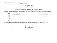 2. Consider the demand and supply functions
Qs = -400 + 20P
Qd = 1,400 – 10P
(Qd and Qs are in unit quantities and price is in rupees)
Interpret demand and supply function there parameters and signs carefully in the following space
-400
+20
1400
-10
3. Calculate equilibrium price and equilibrium quantity through solving equations in given
space.
Os = -400 + 20P
Qd = 1,400 – 10P
