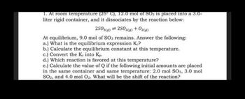 1. At room temperature (25° C), 12.0 mol of SO3 is placed into a 3.0-
liter rigid container, and it dissociates by the reaction below:
2503(g) = 2502(g) + O2(g)
At equilibrium, 9.0 mol of SO3 remains. Answer the following:
a.) What is the equilibrium expression Kc?
b.) Calculate the equilibrium constant at this temperature.
c.) Convert the Ke into Kp.
d.) Which reaction is favored at this temperature?
e.) Calculate the value of Q if the following initial amounts are placed
in the same container and same temperature: 2.0 mol SO3, 3.0 mol
SO2, and 4.0 mol O2. What will be the shift of the reaction?