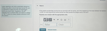 ### Understanding Capacitor Safety: A Practical Scenario

**Key Concept: Capacitor Discharge**

Large capacitors can retain a potentially dangerous charge even after a circuit has been turned off. It is crucial to discharge them safely before handling. 

#### Example Scenario

Imagine a 120 μF capacitor from a camera flash unit retains a voltage of 190 V. An unwary student might accidentally remove it from the camera while it's still charged.

**Safety Consideration:**

- **Potential Hazard:** If the student accidentally contacts both terminals with their hands, the discharged current can pass through their body.
- **Body Resistance:** Typically, the resistance through the human body is about 1.8 kΩ.

#### Problem Statement

- **Objective:** Determine the duration for which the current exceeds the danger level of 50 mA across the chest.
- **Given:**  
  - Capacitance (C): 120 μF  
  - Initial Voltage (V): 190 V  
  - Body Resistance (R): 1.8 kΩ  
  - Safe Current Level: 50 mA  

**Calculate Time (t):**  
Use appropriate units and express your answer in the provided input fields for value and units.

This exercise demonstrates the importance of understanding electrical components in practical settings, particularly when safety is a concern.

**Interactive Component:**  
Enter your calculations in the fields and submit to verify your understanding. Request hints if needed.