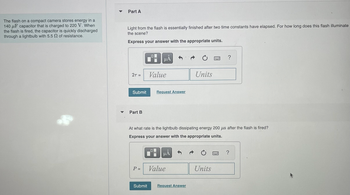 The flash on a compact camera stores energy in a
140 μF capacitor that is charged to 220 V. When
the flash is fired, the capacitor is quickly discharged
through a lightbulb with 5.5 2 of resistance.
▼
Part A
Light from the flash is essentially finished after two time constants have elapsed. For how long does this flash illuminate
the scene?
Express your answer with the appropriate units.
2T =
Submit
Part B
P =
Submit
O
HA
Value
0
Request Answer
At what rate is the lightbulb dissipating energy 200 us after the flash is fired?
Express your answer with the appropriate units.
HÅ
Value
Units
Request Answer
?
Units
?