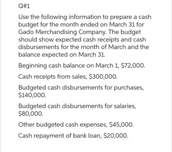 Q#1
Use the following information to prepare a cash
budget for the month ended on March 31 for
Gado Merchandising Company. The budget
should show expected cash receipts and cash
disbursements for the month of March and the
balance expected on March 31.
Beginning cash balance on March 1, $72,000.
Cash receipts from sales, $300,000.
Budgeted cash disbursements for purchases,
$140,000.
Budgeted cash disbursements for salaries,
$80,000.
Other budgeted cash expenses, $45,000.
Cash repayment of bank loan, $20,000.