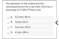 the diameter of the nozzle and the
working pressure for a sprinkler that has a
discharge of (1.00 m/hour) are:
А. 5.2 mm, 30 m
В. 3 mm, 25 m
С.
C. 4.4 mm, 20 m
D. 4 mm, 28 m
