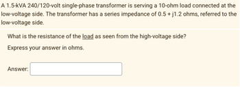 A 1.5-kVA 240/120-volt single-phase transformer is serving a 10-ohm load connected at the
low-voltage side. The transformer has a series impedance of 0.5 + j1.2 ohms, referred to the
low-voltage side.
What is the resistance of the load as seen from the high-voltage side?
Express your answer in ohms.
Answer: