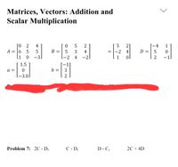 Matrices, Vectors: Addition and
Scalar Multiplication
[0
[-4
D = | 5
2
4
5
2
5
21
1
A = [6
5
5
В
3
4
-2
4
[1
-3.
2 4
-2.
1.5
a =
b =
3
-3.0
Problem 7: 2C - D,
C - D,
D - C,
20 + 4D
