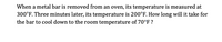 When a metal bar is removed from an oven, its temperature is measured at
300°F. Three minutes later, its temperature is 200°F. How long will it take for
the bar to cool down to the room temperature of 70°F?
