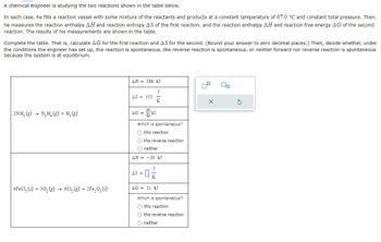 A chemical engineer is studying the two reactions shown in the table below.
In each case, he fills a reaction vessel with some mixture of the reactants and products at a constant temperature of 67.0 °C and constant total pressure. Then,
he measures the reaction enthalpy AH and reaction entropy AS of the first reaction, and the reaction enthalpy AH and reaction free energy AG of the second
reaction. The results of his measurements are shown in the table.
Complete the table. That is, calculate AG for the first reaction and AS for the second. (Round your answer to zero decimal places.) Then, decide whether, under
the conditions the engineer has set up, the reaction is spontaneous, the reverse reaction is spontaneous, or neither forward nor reverse reaction is spontaneous
because the system is at equilibrium.
2NH₂(g) → N₂H₂(g) + H₂(g)
4FeC1₂ (s) + 30₂ (g)
6C₁₂(g) + 2Fe₂O₂ (s)
AH = 188. kJ
AS = 553.
AG =
J
K
Which is spontaneous?
O this reaction
O the reverse reaction
Oneither
AH = -50. kJ
AS =
02
AG = 11. kJ
Which is spontaneous?
Othis reaction
O the reverse reaction
O neither
00