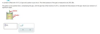 ### Transcription

**Problem Statement:**

A cylinder is filled with 10.0 L of gas and a piston is put into it. The initial pressure of the gas is measured to be 248. kPa.

The piston is now pushed down, compressing the gas, until the gas has a final volume of 2.00 L. Calculate the final pressure of the gas. Round your answer to 3 significant digits.

**Diagram Explanation:**

The diagram shows a vertical cylinder with a piston at the top and a green interior representing the gas. There are two red arrows labeling "piston" at the top and "cylinder" on the side.

**Input Box:**

Below the diagram, there is a labeled input box with "kPa" where you can enter the calculated final pressure. Adjacent to the input box, there is a button with a crossed-out pencil icon and a refresh icon, suggesting functionalities such as clearing the input or resetting the problem.