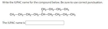 ---

**Write the IUPAC name for the compound below. Be sure to use correct punctuation.**

```
        CH2—CH2—CH2—CH3
              |
CH3—CH2—CH2—CH—CH2—CH2—CH2—CH2—CH3
```

The IUPAC name is [                          ]

---

**Explanation:**

The structure depicted is a linear carbon chain with a side chain:

- The main chain consists of nine carbon atoms (nonane).
- There is a butyl group attached to the third carbon of the main chain from the left.

To name the compound accurately:

1. Identify the longest continuous chain of carbon atoms.
2. Number the carbons in the main chain starting from the end nearest the substituent.
3. Locate and name the substituent.
4. Combine the names with appropriate punctuation.

Fill in the box with the correct IUPAC name using these steps.

---