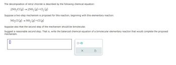 The decomposition of nitryl chloride is described by the following chemical equation:
2NO₂C1 (g) → 2NO₂ (g) + Cl₂ (g)
Suppose a two-step mechanism is proposed for this reaction, beginning with this elementary reaction:
NO₂C1 (g) → NO₂(g) + C1 (g)
Suppose also that the second step of the mechanism should be bimolecular.
Suggest a reasonable second step. That is, write the balanced chemical equation of a bimolecular elementary reaction that would complete the proposed
mechanism.
0
X