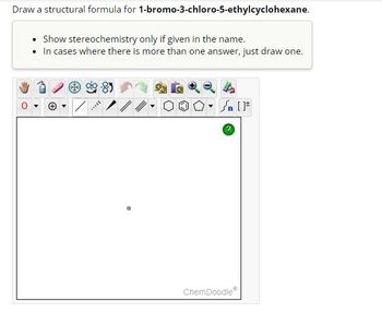 **Exercise: Drawing Structural Formula**

**Objective:** Draw a structural formula for **1-bromo-3-chloro-5-ethylcyclohexane.**

**Instructions:**
- **Show stereochemistry** only if specified in the name.
- If there is more than one possible structure, **draw just one.**

**Diagramming Tools:**
- The diagramming interface includes a variety of tools such as drawing lines, rings, and functional groups, applicable for detailed structural representation.

**ChemDoodle Toolbar:**
- Utilize drawing tools (line, bond, ring tools) and selection tools available in the ChemDoodle interface for precise diagramming.