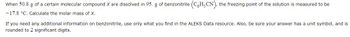 When 50.8 g of a certain molecular compound X are dissolved in 95. g of benzonitrile (CH-CN), the freezing point of the solution is measured to be
-17.8 °C. Calculate the molar mass of X.
If you need any additional information on benzonitrile, use only what you find in the ALEKS Data resource. Also, be sure your answer has a unit symbol, and is
rounded to 2 significant digits.