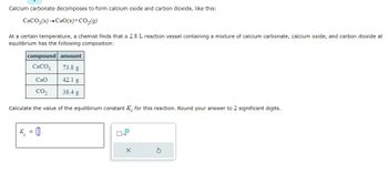 Calcium carbonate decomposes to form calcium oxide and carbon dioxide, like this:
CaCO3(s) CaO(s) + CO₂(g)
At a certain temperature, a chemist finds that a 2.8 L reaction vessel containing a mixture of calcium carbonate, calcium oxide, and carbon dioxide at
equilibrium has the following composition:
compound amount
CaCO3
73.8 g
CaO
42.1 g
CO₂
38.4 g
Calculate the value of the equilibrium constant K for this reaction. Round your answer to 2 significant digits.
K = [0]