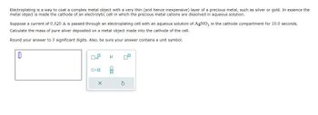 Electroplating is a way to coat a complex metal object with a very thin (and hence inexpensive) layer of a precious metal, such as silver or gold. In essence the
metal object is made the cathode of an electrolytic cell in which the precious metal cations are dissolved in aqueous solution.
Suppose a current of 0.320 A is passed through an electroplating cell with an aqueous solution of AgNO3 in the cathode compartment for 10.0 seconds.
Calculate the mass of pure silver deposited on a metal object made into the cathode of the cell.
Round your answer to 3 significant digits. Also, be sure your answer contains a unit symbol.
ロ・ロ
X
μ
olo
S
