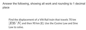 Answer the following, showing all work and rounding to 1 decimal
place
Find the displacement of a VIA Rail train that travels 70 km
[E35° N] and then 90 km [E]. Use the Cosine Law and Sine
Law to solve.