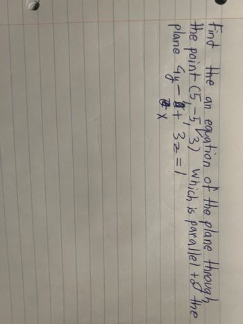 **Problem Statement:**

Find the equation of the plane through the point \((5, -5, 3)\) which is parallel to the plane \(9y - 6t + 3z = 1\).

**Explanation:**

To find the equation of a plane parallel to a given one, you need to use the same normal vector. Therefore, the equation of the new plane will have the same coefficients for \(y\), \(t\), and \(z\) as the given plane. 

The given plane is in the form \(9y - 6t + 3z = 1\). This plane has the normal vector \( \vec{n} = (0, 9, -6, 3) \).

Considering the new plane must pass through the point \((5, -5, 3)\), plug these coordinates into the plane equation:

\(9(-5) - 6t + 3(3) = D\).

Calculate \(D\) to find the constant for the new plane's equation. Then, substitute back into the general form to get the new equation of the plane.