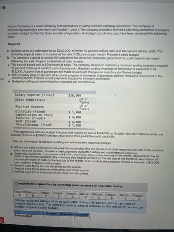 ## Adams Company Case Study

Adams Company is a retail company that specializes in selling outdoor camping equipment. The company is considering opening a new store on October 1, Year 1. The company president has formed a planning committee to prepare a master budget for the first three months of operation. As a budget coordinator, you have been assigned the following tasks:

### Required

**a. October sales are estimated to be $200,000**, of which 40 percent will be cash and 60 percent will be credit. The company expects sales to increase at the rate of 25 percent per month. Prepare a sales budget.

**b. The company expects to collect 100 percent of the accounts receivable generated by credit sales in the month following the sale. Prepare a schedule of cash receipts.**

**c. The cost of goods sold is 60 percent of sales.** The company desires to maintain a minimum ending inventory equal to 10 percent of the next month's cost of goods sold. However, ending inventory of December is expected to be $12,000. Assume that all purchases are made on account. Prepare an inventory purchases budget.

**d. The company pays 70 percent of accounts payable in the month of purchase and the remaining 30 percent in the following month. Prepare a cash payments budget for inventory purchases.**

**e. Budgeted selling and administrative expenses per month are as follows:**
- **Salary expense (fixed): $18,000**
- **Sales commissions: 5% of sales**
- **Supplies expense: 2% of sales**
- **Utilities (fixed): $1,000**
- **Depreciation on store fixtures (fixed)*: $4,800**
- **Rent (fixed): $4,000**
- **Miscellaneous (fixed): $1,200**

\*The capital expenditures budget indicates that Adams will spend $164,000 on October 1 for store fixtures, which are expected to have a $20,000 salvage value and a three-year (36-month) useful life.

Use this information to prepare a selling and administrative expenses budget.

**f. Utilities and sales commissions are paid the month after they are incurred; all other expenses are paid in the month in which they are incurred. Prepare a cash payments budget for selling and administrative expenses.**

**g. Adams borrows funds, in increments of $1,000, and repays them on the last day of the month. Repay