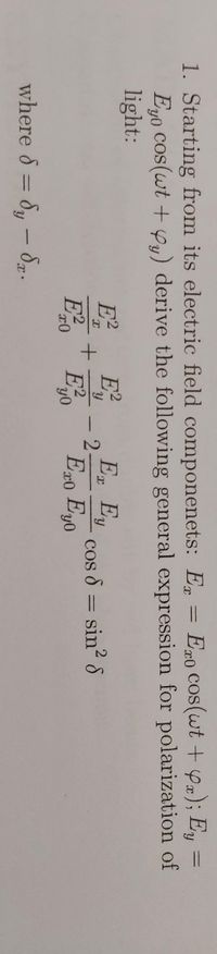 1. Starting from its electric field componenets: E = E#0 Cos(wt + yx); Ey =
Eyo cos(wt + Yy) derive the following general expression for polarization of
light:
%3D
E
E
E, Ey
cos 8 = sin? S
Ex0 Eyo
where 8 = 8, - 8p.
