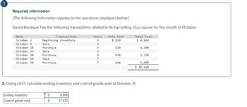 !
Required information
[The following information applies to the questions displayed below.]
Sara's Boutique has the following transactions related to its top-selling Gucci purse for the month of October.
Date
October 1
October 4
October 10
October 13
October 20
October 28
October 30
Transactions
Beginning inventory
Sale
Purchase
Sale
Purchase
Sale
Purchase
Ending inventory
Cost of goods sold
$
$
Units
6
4
6,690
11,470
5
3
4
7
7
Unit Cost
$810
820
830
840
3. Using LIFO, calculate ending inventory and cost of goods sold at October 31.
Total Cost
$ 4,860
4,100
3,320
5,880
$ 18,160