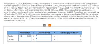 On December 31, 2020, Berclair Inc. had 300 million shares of common stock and 4 million shares of 9%, $100 par value
cumulative preferred stock issued and outstanding. On March 1, 2021, Berclair purchased 64 million shares of its common
stock as treasury stock. Berclair issued a 5% common stock dividend on July 1, 2021. Four million treasury shares were sold
on October 1. Net income for the year ended December 31, 2021, was $400 million. Also outstanding at December 31
were 30 million incentive stock options granted to key executives on September 13, 2013. The options were exercisable as
of September 13, 2020, for 30 million common shares at an exercise price of $56 per share. During 2021, the market price
of the common shares averaged $70 per share. Required: Compute Berclair's basic and diluted earnings per share for the
year ended December 31, 2021. (Enter your answers in millions (i.e., 10,000,000 should be entered as 10). Do not round
intermediate calculations.)
Basic
Diluted
Numerator 1 Denominator
364 /
1
$
II
=
||
=
Earnings per Share
0
0