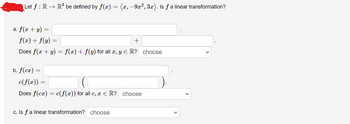 Let ƒ : R → R³ be defined by f(x) = (x, −9x², 3x). Is ƒ a linear transformation?
a. f(x + y) =
f(x) + f(y)
+
Does f(x + y) = f(x) + f(y) for all x, y = R? choose
b. f(cx) =
c(f(x)) =
=
Does f(cx)
=
=
c(f(x)) for all c, x = R? choose
c. Is f a linear transformation? choose