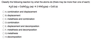 Classify the following reaction by what the atoms do (there may be more than one of each):
K2S (aq) + Co(NO3)2 (aq) → 2 KNO3(aq) + CoS (s)
A. combination and displacement
B. displacement
C. metathesis and combination
D. combination
E. displacement and decomposition
F. metathesis and decomposition
G. metathesis
O H. decomposition
