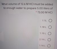 What volume of 12.6 M HCI must be added
to enough water to prepare 5.00 liter of
* ?3.00 M HCI
1.1L O
1.18 L O
1.19 L O
2.19 L O
1.16 L O
O O
