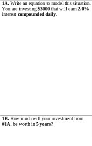 1A. Write an equation to model this situation.
You are investing $3000 that will eam 2.0%
interest compounded daily.
1B. How much will your investment from
#1A. be worth in 5 years?
