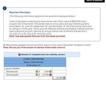 !
Required information
[The following information applies to the questions displayed below.]
Claire Corporation is planning to issue bonds with a face value of $110,000 and a
coupon rate of 6 percent. The bonds mature in two years and pay interest quarterly
every March 31, June 30, September 30, and December 31. All of the bonds were sold
on January 1 of this year. Claire uses the effective-interest amortization method and also
uses a discount account. Assume an annual market rate of interest of 8 percent. (
FV of $1, PV of $1, FVA of $1, and PVA of $1)
Note: Use appropriate factor(s) from the tables provided.
3. What bonds payable amount will Claire report on this year's December 31 balance sheet?
Note: Round your final answer to nearest whole dollar amount.
Long-term liabilities
Bond discount
Bonds payable
Answer is complete but not entirely correct.
CLAIRE CORPORATION
Balance Sheet (Partial)
At December 31
$
$
2,094
107,906 X
Return to question
$
107,905