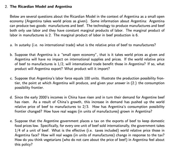 2. The Ricardian Model and Argentina
Below are several questions about the Ricardian Model in the context of Argentina as a small open
economy (Argentina takes world prices as given). Some information about Argentina: Argentina
can produce two goods: manufactures and beef. The technology to produce manufactures and beef
both only use labor and they have constant marginal products of labor. The marginal product of
labor in manufactures is 2. The marginal product of labor in beef production is 6.
a. In autarky (i.e. no international trade) what is the relative price of beef to manufactures?
b. Suppose that Argentina is a "small open economy", that is it takes world prices as given and
Argentina will have no impact on international supplies and prices. If the world relative price
of beef to manufactures is 1/2, will international trade benefit those in Argentina? If so, what
product will Argentina export? What product will it import?
c. Suppose that Argentina's labor force equals 100 units. Illustrate the production possibility fron-
tier, the point at which Argentina will produce, and given your answer in (2.) the consumption
possibility frontier.
d. Since the early 2000's incomes in China have risen and in turn their demand for Argentine beef
has risen. As a result of China's growth, this increase in demand has pushed up the world
relative price of beef to manufactures to 2/3. How has Argentina's consumption possibility
frontier changed? How have real wages (in units of manufactures) grown in Argentina?
e. Suppose that the Argentine government places a tax on the exports of beef to keep domestic
food prices low. Specifically, for every one unit of beef sold internationally, the government takes
1/4 of a unit of beef. What is the effective (i.e. taxes included) world relative price those in
Argentina face? How will real wages (in units of manufactures) change in response to the tax?
How do you think vegetarians (who do not care about the price of beef) in Argentina feel about
this policy?