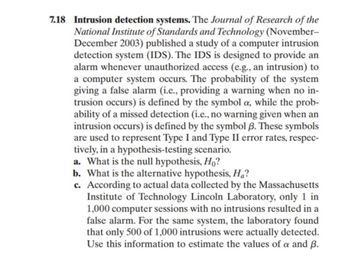 7.18 Intrusion detection systems. The Journal of Research of the
National Institute of Standards and Technology (November-
December 2003) published a study of a computer intrusion
detection system (IDS). The IDS is designed to provide an
alarm whenever unauthorized access (e.g., an intrusion) to
a computer system occurs. The probability of the system
giving a false alarm (i.e., providing a warning when no in-
trusion occurs) is defined by the symbol a, while the prob-
ability of a missed detection (i.e., no warning given when an
intrusion occurs) is defined by the symbol 3. These symbols
are used to represent Type I and Type II error rates, respec-
tively, in a hypothesis-testing scenario.
a. What is the null hypothesis, Ho?
b. What is the alternative hypothesis, Ha?
c. According to actual data collected by the Massachusetts
Institute of Technology Lincoln Laboratory, only 1 in
1,000 computer sessions with no intrusions resulted in a
false alarm. For the same system, the laboratory found
that only 500 of 1,000 intrusions were actually detected.
Use this information to estimate the values of a and ß.