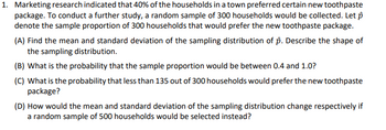 1. Marketing research indicated that 40% of the households in a town preferred certain new toothpaste
package. To conduct a further study, a random sample of 300 households would be collected. Let p
denote the sample proportion of 300 households that would prefer the new toothpaste package.
(A) Find the mean and standard deviation of the sampling distribution of p. Describe the shape of
the sampling distribution.
(B) What is the probability that the sample proportion would be between 0.4 and 1.0?
(C) What is the probability that less than 135 out of 300 households would prefer the new toothpaste
package?
(D) How would the mean and standard deviation of the sampling distribution change respectively if
a random sample of 500 households would be selected instead?