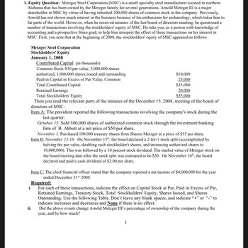 1. Equity Question: Metzger Steel Corporation (MSC) is a small specialty steel manufacturer located in northern
Alabama that has been owned by the Metzger family for several generations. Arnold Metzger III is a major
shareholder in MSC by virtue of having inherited 200,000 shares of common stock in the company. Previously,
Arnold has not shown much interest in the business because of his enthusiasm for archaeology, which takes him to
far parts of the world. However, when he received minutes of the last board of directors meeting, he questioned a
number of transactions involving the stockholders' equity of MSC. He asks you, as a person with knowledge of
accounting and a prospective Stern grad, to help him interpret the effect of these transactions on his interest in
MSC. First, you note that at the beginning of 2008, the stockholders' equity of MSC appeared as follows
i.
Metzger Steel Corporation
Stockholders' Equity
January 1, 2008
Contributed Capital (in thousands)
Common Stock-$10 par value, 5,000,000 shares
authorized, 1,000,000 shares issued and outstanding
Paid-in Capital in Excess of Par Value, Common
Total Contributed Capital
ii.
$10,000
25,000
$35,000
Retained Earnings
20,000
Total Stockholders' Equity
$55,000
Then you read the relevant parts of the minutes of the December 15, 2008, meeting of the board of
directors of MSC:
Item A: The president reported the following transactions involving the company's stock during the
last quarter:
October 15. Sold 500,000 shares of authorized common stock through the investment banking
firm of B. Abbott at a net price of $50 per share.
November 1. Purchased 100,000 treasury shares from Sharon Metzger at a price of $55 per share.
Item B: November 15-16: On November 15th, the board declared a 2-for-1 stock split (accomplished by
halving the par value, doubling each stockholder's shares, and increasing authorized shares to
10,000,000). This was followed by a 10 percent stock dividend. The market value of Metzger stock on
the board meeting date after the stock split was estimated to be $30. On November 16th, the board
declared and paid a cash dividend of $2.00 per share.
Item C: The chief financial officer stated that the company reported a net income of $4,000,000 for the year
ended December 31st, 2008.
Required:
For each of these transactions, indicate the effect on Capital Stock at Par, Paid in Excess of Par,
Retained Earnings, Treasury Stock, Total Stockholders' Equity, Shares Issued, and Shares
Outstanding. Use the following Table. Don't leave any blank spaces, and indicate "+" or "-" to
indicate increases and decreases and None if there is no effect.
Did the above events change Arnold Metzger III's percentage of ownership of the company during the
year, and by how much?
1