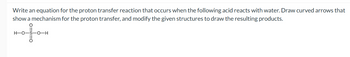 Write an equation for the proton transfer reaction that occurs when the following acid reacts with water. Draw curved arrows that
show a mechanism for the proton transfer, and modify the given structures to draw the resulting products.
H-O-S-O-H